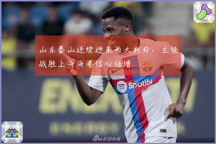 山东泰山连续迎来两大利好，主场战胜上海海港信心倍增