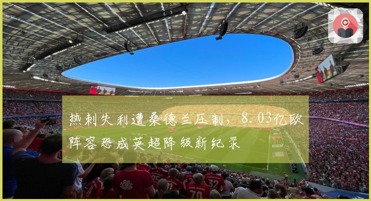 热刺失利遭桑德兰压制，8.03亿欧阵容恐成英超降级新纪录
