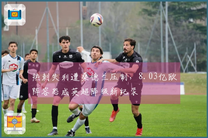 热刺失利遭桑德兰压制，8.03亿欧阵容恐成英超降级新纪录